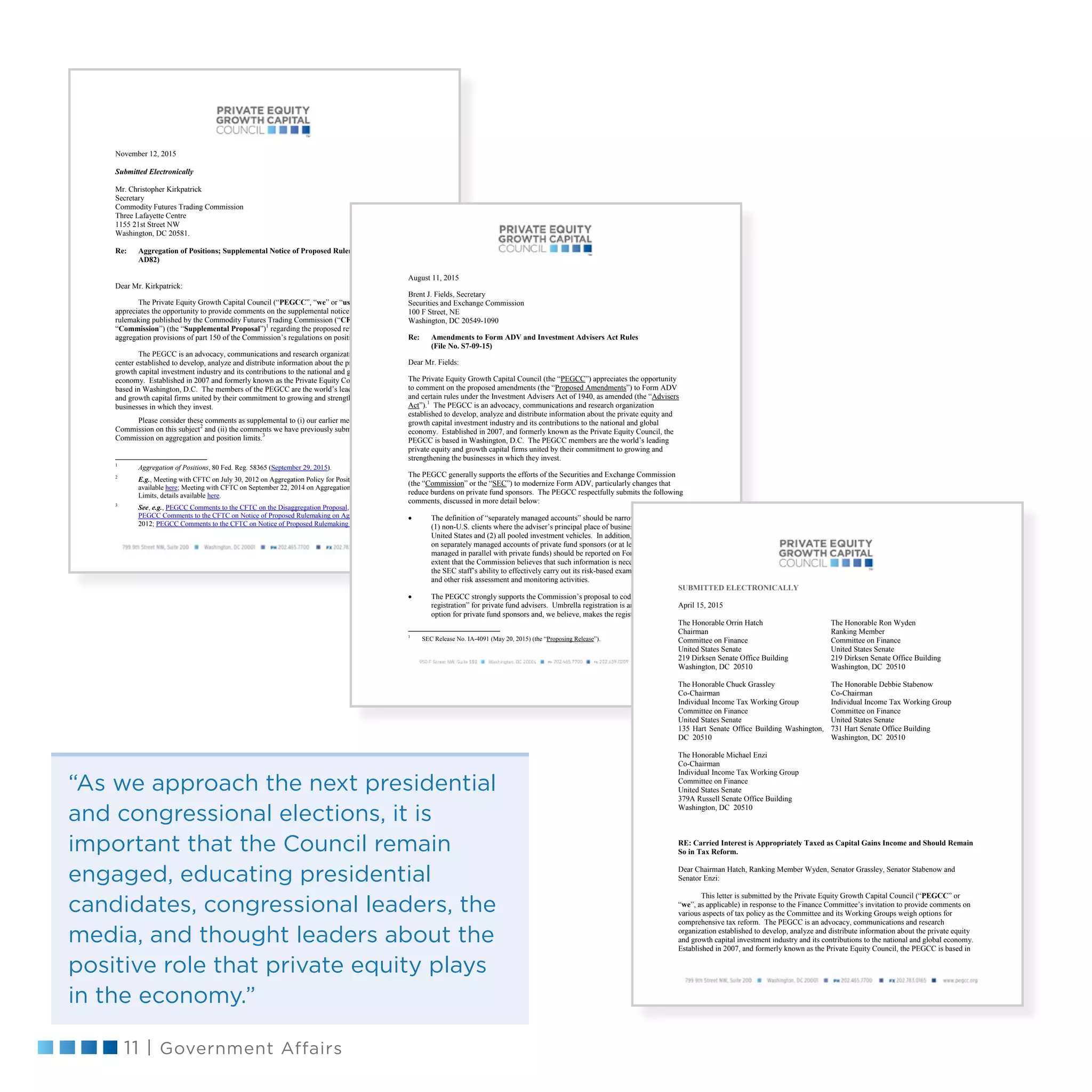 11 | Government Affairs
November 12, 2015
Submitted Electronically
Mr. Christopher Kirkpatrick
Secretary
Commodity Futures Trading Commission
Three Lafayette Centre
1155 21st Street NW
Washington, DC 20581.
Re: Aggregation of Positions; Supplemental Notice of Proposed Rulemaking (RIN 3038-
AD82)
Dear Mr. Kirkpatrick:
The Private Equity Growth Capital Council (“PEGCC”, “we” or “us”, as applicable)
appreciates the opportunity to provide comments on the supplemental notice of proposed
rulemaking published by the Commodity Futures Trading Commission (“CFTC”, or the
“Commission”) (the “Supplemental Proposal”)1
regarding the proposed revision to the
aggregation provisions of part 150 of the Commission’s regulations on position limits.
The PEGCC is an advocacy, communications and research organization and resource
center established to develop, analyze and distribute information about the private equity and
growth capital investment industry and its contributions to the national and global
economy. Established in 2007 and formerly known as the Private Equity Council, the PEGCC is
based in Washington, D.C. The members of the PEGCC are the world’s leading private equity
and growth capital firms united by their commitment to growing and strengthening the
businesses in which they invest.
Please consider these comments as supplemental to (i) our earlier meetings with the
Commission on this subject2
and (ii) the comments we have previously submitted to the
Commission on aggregation and position limits.3
1
Aggregation of Positions, 80 Fed. Reg. 58365 (September 29, 2015).
2
E.g., Meeting with CFTC on July 30, 2012 on Aggregation Policy for Position Limits, details
available here; Meeting with CFTC on September 22, 2014 on Aggregation Policy for Position
Limits, details available here.
3
See, e.g., PEGCC Comments to the CFTC on the Disaggregation Proposal, June 29, 2012;
PEGCC Comments to the CFTC on Notice of Proposed Rulemaking on Aggregation, August 20,
2012; PEGCC Comments to the CFTC on Notice of Proposed Rulemaking on Aggregation,
August 11, 2015
Brent J. Fields, Secretary
Securities and Exchange Commission
100 F Street, NE
Washington, DC 20549-1090
Re: Amendments to Form ADV and Investment Advisers Act Rules
(File No. S7-09-15)
Dear Mr. Fields:
The Private Equity Growth Capital Council (the “PEGCC”) appreciates the opportunity
to comment on the proposed amendments (the “Proposed Amendments”) to Form ADV
and certain rules under the Investment Advisers Act of 1940, as amended (the “Advisers
Act”).1
The PEGCC is an advocacy, communications and research organization
established to develop, analyze and distribute information about the private equity and
growth capital investment industry and its contributions to the national and global
economy. Established in 2007, and formerly known as the Private Equity Council, the
PEGCC is based in Washington, D.C. The PEGCC members are the world’s leading
private equity and growth capital firms united by their commitment to growing and
strengthening the businesses in which they invest.
The PEGCC generally supports the efforts of the Securities and Exchange Commission
(the “Commission” or the “SEC”) to modernize Form ADV, particularly changes that
reduce burdens on private fund sponsors. The PEGCC respectfully submits the following
comments, discussed in more detail below:
 The definition of “separately managed accounts” should be narrowed to exclude
(1) non-U.S. clients where the adviser’s principal place of business is outside the
United States and (2) all pooled investment vehicles. In addition, the information
on separately managed accounts of private fund sponsors (or at least those
managed in parallel with private funds) should be reported on Form PF to the
extent that the Commission believes that such information is necessary to assist in
the SEC staff’s ability to effectively carry out its risk-based examination program
and other risk assessment and monitoring activities.
 The PEGCC strongly supports the Commission’s proposal to codify “umbrella
registration” for private fund advisers. Umbrella registration is an important
option for private fund sponsors and, we believe, makes the registration process
1
SEC Release No. IA-4091 (May 20, 2015) (the “Proposing Release”).
SUBMITTED ELECTRONICALLY
April 15, 2015
The Honorable Orrin Hatch
Chairman
Committee on Finance
United States Senate
219 Dirksen Senate Office Building
Washington, DC 20510
The Honorable Ron Wyden
Ranking Member
Committee on Finance
United States Senate
219 Dirksen Senate Office Building
Washington, DC 20510
The Honorable Chuck Grassley
Co-Chairman
Individual Income Tax Working Group
Committee on Finance
United States Senate
135 Hart Senate Office Building Washington,
DC 20510
The Honorable Debbie Stabenow
Co-Chairman
Individual Income Tax Working Group
Committee on Finance
United States Senate
731 Hart Senate Office Building
Washington, DC 20510
The Honorable Michael Enzi
Co-Chairman
Individual Income Tax Working Group
Committee on Finance
United States Senate
379A Russell Senate Office Building
Washington, DC 20510
RE: Carried Interest is Appropriately Taxed as Capital Gains Income and Should Remain
So in Tax Reform.
Dear Chairman Hatch, Ranking Member Wyden, Senator Grassley, Senator Stabenow and
Senator Enzi:
This letter is submitted by the Private Equity Growth Capital Council (“PEGCC” or
“we”, as applicable) in response to the Finance Committee’s invitation to provide comments on
various aspects of tax policy as the Committee and its Working Groups weigh options for
comprehensive tax reform. The PEGCC is an advocacy, communications and research
organization established to develop, analyze and distribute information about the private equity
and growth capital investment industry and its contributions to the national and global economy.
Established in 2007, and formerly known as the Private Equity Council, the PEGCC is based in
“As we approach the next presidential
and congressional elections, it is
important that the Council remain
engaged, educating presidential
candidates, congressional leaders, the
media, and thought leaders about the
positive role that private equity plays
in the economy.”
 