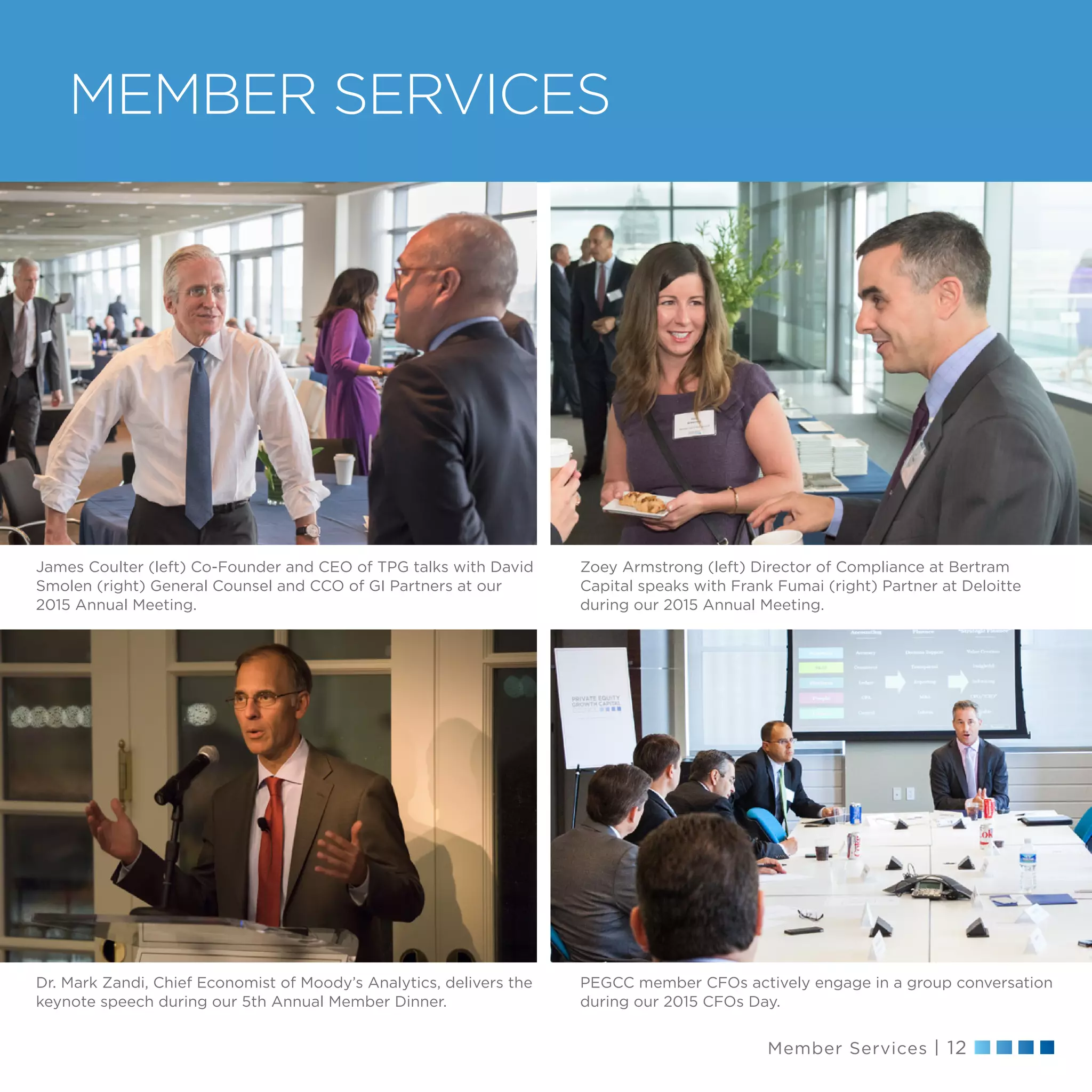 Member Services | 12
MEMBER SERVICES
PEGCC member CFOs actively engage in a group conversation
during our 2015 CFOs Day.
James Coulter (left) Co-Founder and CEO of TPG talks with David
Smolen (right) General Counsel and CCO of GI Partners at our
2015 Annual Meeting.
Dr. Mark Zandi, Chief Economist of Moody’s Analytics, delivers the
keynote speech during our 5th Annual Member Dinner.
Zoey Armstrong (left) Director of Compliance at Bertram
Capital speaks with Frank Fumai (right) Partner at Deloitte
during our 2015 Annual Meeting.
 