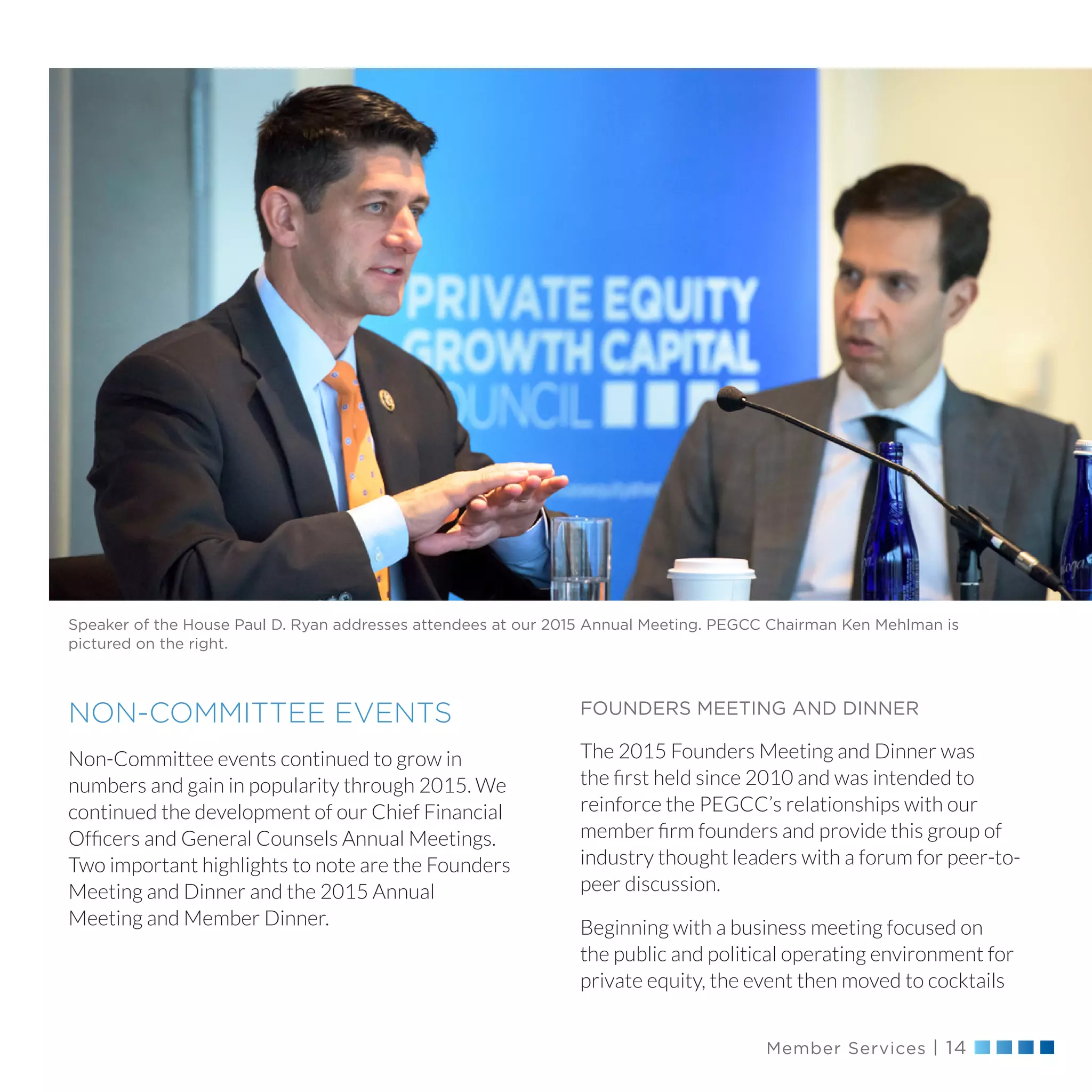 Member Services | 14
Speaker of the House Paul D. Ryan addresses attendees at our 2015 Annual Meeting. PEGCC Chairman Ken Mehlman is
pictured on the right.
FOUNDERS MEETING AND DINNER
The 2015 Founders Meeting and Dinner was
the first held since 2010 and was intended to
reinforce the PEGCC’s relationships with our
member firm founders and provide this group of
industry thought leaders with a forum for peer-to-
peer discussion.
Beginning with a business meeting focused on
the public and political operating environment for
private equity, the event then moved to cocktails
NON-COMMITTEE EVENTS
Non-Committee events continued to grow in
numbers and gain in popularity through 2015. We
continued the development of our Chief Financial
Officers and General Counsels Annual Meetings.
Two important highlights to note are the Founders
Meeting and Dinner and the 2015 Annual
Meeting and Member Dinner.
 