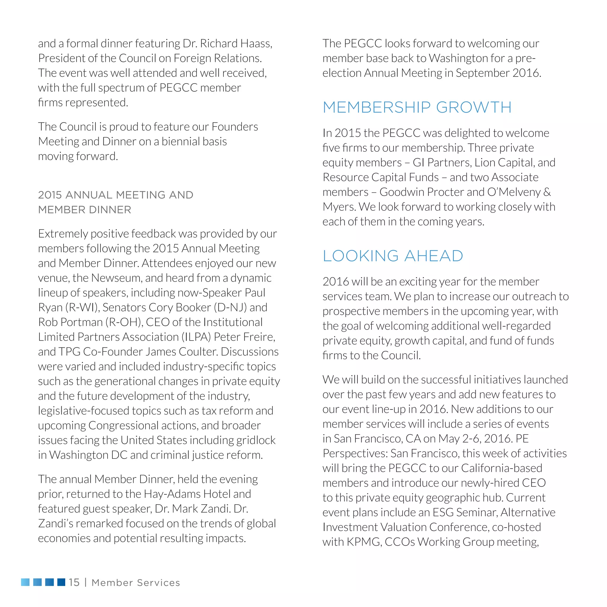 15 | Member Services
The PEGCC looks forward to welcoming our
member base back to Washington for a pre-
election Annual Meeting in September 2016.
MEMBERSHIP GROWTH
In 2015 the PEGCC was delighted to welcome
five firms to our membership. Three private
equity members – GI Partners, Lion Capital, and
Resource Capital Funds – and two Associate
members – Goodwin Procter and O’Melveny 
Myers. We look forward to working closely with
each of them in the coming years.
LOOKING AHEAD
2016 will be an exciting year for the member
services team. We plan to increase our outreach to
prospective members in the upcoming year, with
the goal of welcoming additional well-regarded
private equity, growth capital, and fund of funds
firms to the Council.
We will build on the successful initiatives launched
over the past few years and add new features to
our event line-up in 2016. New additions to our
member services will include a series of events
in San Francisco, CA on May 2-6, 2016. PE
Perspectives: San Francisco, this week of activities
will bring the PEGCC to our California-based
members and introduce our newly-hired CEO
to this private equity geographic hub. Current
event plans include an ESG Seminar, Alternative
Investment Valuation Conference, co-hosted
with KPMG, CCOs Working Group meeting,
and a formal dinner featuring Dr. Richard Haass,
President of the Council on Foreign Relations.
The event was well attended and well received,
with the full spectrum of PEGCC member
firms represented.
The Council is proud to feature our Founders
Meeting and Dinner on a biennial basis
moving forward.
2015 ANNUAL MEETING AND
MEMBER DINNER
Extremely positive feedback was provided by our
members following the 2015 Annual Meeting
and Member Dinner. Attendees enjoyed our new
venue, the Newseum, and heard from a dynamic
lineup of speakers, including now-Speaker Paul
Ryan (R-WI), Senators Cory Booker (D-NJ) and
Rob Portman (R-OH), CEO of the Institutional
Limited Partners Association (ILPA) Peter Freire,
and TPG Co-Founder James Coulter. Discussions
were varied and included industry-specific topics
such as the generational changes in private equity
and the future development of the industry,
legislative-focused topics such as tax reform and
upcoming Congressional actions, and broader
issues facing the United States including gridlock
in Washington DC and criminal justice reform.
The annual Member Dinner, held the evening
prior, returned to the Hay-Adams Hotel and
featured guest speaker, Dr. Mark Zandi. Dr.
Zandi’s remarked focused on the trends of global
economies and potential resulting impacts.
 