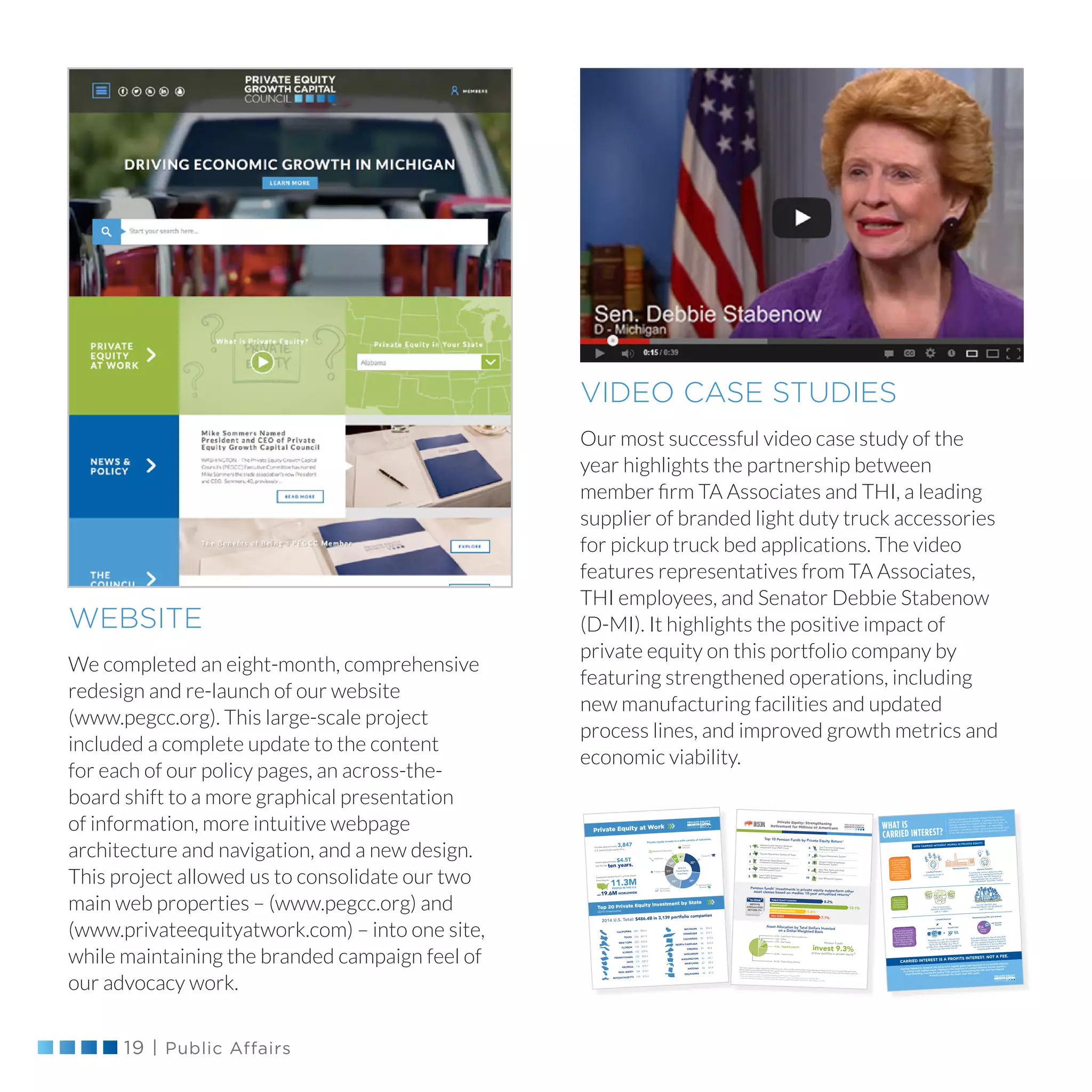 19 | Public Affairs
VIDEO CASE STUDIES
Our most successful video case study of the
year highlights the partnership between
member firm TA Associates and THI, a leading
supplier of branded light duty truck accessories
for pickup truck bed applications. The video
features representatives from TA Associates,
THI employees, and Senator Debbie Stabenow
(D-MI). It highlights the positive impact of
private equity on this portfolio company by
featuring strengthened operations, including
new manufacturing facilities and updated
process lines, and improved growth metrics and
economic viability.
WEBSITE
We completed an eight-month, comprehensive
redesign and re-launch of our website
(www.pegcc.org). This large-scale project
included a complete update to the content
for each of our policy pages, an across-the-
board shift to a more graphical presentation
of information, more intuitive webpage
architecture and navigation, and a new design.
This project allowed us to consolidate our two
main web properties – (www.pegcc.org) and
(www.privateequityatwork.com) – into one site,
while maintaining the branded campaign feel of
our advocacy work.
$51.9334
$29.4152
$33.9178
$42.8222
$20.3125
$18.1116
$13.597
$16.7104
TEXAS
ILLINOIS
FLORIDA
NEW YORK
PENNSYLVANIA
GEORGIA
COLORADO
NEW JERSEY
$9.881VIRGINIA
$20.2121
$10.985
$16.286
$8.950
$14.176
$7.344
OHIO $8.262MARYLAND
NORTH CAROLINA
MICHIGAN
WISCONSIN
TENNESSEE
$7.854ARIZONA
$8.782WASHINGTON
OKLAHOMA
$56.4385CALIFORNIA
Financial
Services
Materials  Resources
Information
Technology
Business
Services
Healthcare
Consumer
Energy
Private equity invests in a wide variety of industries.
Invests approximately $4.5T
over the last
ten years.
Includes approximately 3,847
U.S. based private equity firms,
Companies backed by U.S. private equity
firms employ
19.6M
2014 U.S. Total: $486.4B in 3,139 portfolio companies
22%
29%
15%
11%
10%
5%
8%
AND
2014 U.S.
Private Equity
Investment
Private Equity at Work
Top 20 Private Equity Investment by State
(2014 Investments)
$16.5118
MASSACHUSETTS
This study is based on data collected by BISON from over 155 U.S. public pension funds, where data were available at the time of analysis (November 2015).
Return figures from marketable securities are reported both net and gross of management fees. Return figures for private equity and other illiquid assets are
typically reported net of management fees and carry.1
Ranking is based on 10-year annualized private equity returns as of June 30, 2014.2
Asset class returns are based on pension funds that reported 10-year annualized returns as of June 30, 2014.
3
Investment allocation is based on pension funds with reporting dates that range from March 31, 2014 to Dec. 31, 2014.
2.9% - Cash/Short-Term Investments
7.0% - Other
6.9% - Real Estate
9.3% - PRIVATE EQUITY
23.4% - Fixed Income
50.5% - Public Equity (Stocks)
Pension Funds
invest 9.3%of their portfolio in private equity.3
Asset Allocation by Total Dollars Invested
on a Dollar-Weighted Basis
Pension funds’ investments in private equity outperform otherasset classes based on median 10-year annualized returns2
8.2%
12.1%
5.8%
7.1%
REAL ESTATE
PRIVATE EQUITY
FIXED INCOME (BONDS)
PUBLIC EQUITY (STOCKS)
MEDIAN
ANNUALIZED
RETURN (%)
10-YEAR
1
Teacher Retirement System of Texas2
Massachusetts Pension Reserves
Investment Trust (PRIT) Fund
3
4
Houston Firefighters' Relief
and Retirement Fund
5
San Francisco Employees'
Retirement System
Minnesota State Board of
Investment (Combined Funds)
6
Iowa Public Employees'
Retirement System
7
New York State and Local
Retirement System
8
Virginia Retirement System
9
Utah Retirement System10
Oregon Public Employees'
Retirement System
Top 10 Pension Funds by Private Equity Return1
Private Equity: Strengthening
Retirement for Millions of Americans
CARRIED INTEREST?
CARRIED INTEREST IS A PROFITS INTEREST. NOT A FEE.
Carried interest is taxed at the long-term capital gains rate because it is a proﬁts interest
in a long-held capital asset. Changing the taxation of carried interest would upend a
long-standing, successful policy that rewards entrepreneurial risk and has helped
America prosper for more than 100 years.
A limited partner
and a general
partner create
a partnership
to invest in
capital intensive
businesses such
as manufacturing
companies.
(Limited Partner)
(General Partner)
Contributes most of
the capital.
The LP practices
PATIENT INVESTING
over 3-7 years.
Receives ALL OF ITS INVESTED
CAPITAL as well as a HURDLE
RATE OF RETURN (e.g. 8% of
proﬁts from sale) before remaining
proﬁts are split with the GP.
Contributes some capital but also
expertise. For managing the fund’s
investments, the GP receives a
management fee, on which IT
PAYS ORDINARY INCOME TAXES.
Manufacturing Co.
Both the LP
and the GP
contribute to
the business.
The GP GROWS and
STRENGTHENS THE BUSINESS
over 3-7 years.
The private equity
partnership decides
to sell the business
for a proﬁt, either
through an initial
public offering (IPO)
or strategic sale.
+
Invested Capital Hurdle Rate
General
Partner
80% distributed to the LP and 20%
(carried interest) distributed to the
GP. The carried interest is SUBJECT
TO A CLAWBACK if the hurdle rate
for all fund investments is not
subsequently satisﬁed.
Limited Partner
HOW CARRIED INTEREST WORKS IN PRIVATE EQUITY
Remaining proﬁts are shared
Limited
Partner
Carried interest is an equity interest in the future
proﬁts of a fund partnership. A private equity fund
sponsor retains this interest at the start of a fund. As
a proﬁts interest in a capital asset – an operating
business – owned for years, carried interest bears with
it the risk that the business will not generate a proﬁt.
WHAT IS
 