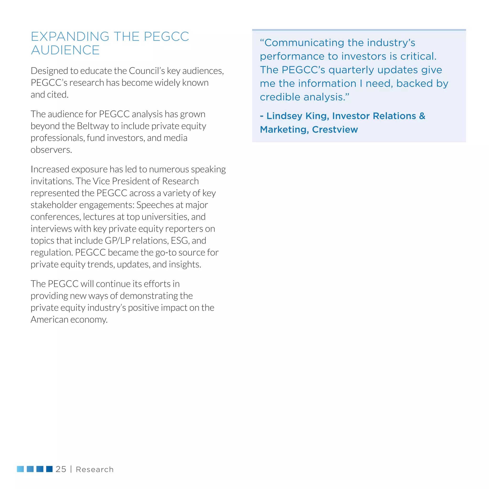 25 | Research
“Communicating the industry’s
performance to investors is critical.
The PEGCC’s quarterly updates give
me the information I need, backed by
credible analysis.”
- Lindsey King, Investor Relations 
Marketing, Crestview
EXPANDING THE PEGCC
AUDIENCE
Designed to educate the Council’s key audiences,
PEGCC’s research has become widely known
and cited.
The audience for PEGCC analysis has grown
beyond the Beltway to include private equity
professionals, fund investors, and media
observers.
Increased exposure has led to numerous speaking
invitations. The Vice President of Research
represented the PEGCC across a variety of key
stakeholder engagements: Speeches at major
conferences, lectures at top universities, and
interviews with key private equity reporters on
topics that include GP/LP relations, ESG, and
regulation. PEGCC became the go-to source for
private equity trends, updates, and insights.
The PEGCC will continue its efforts in
providing new ways of demonstrating the
private equity industry’s positive impact on the
American economy.
 