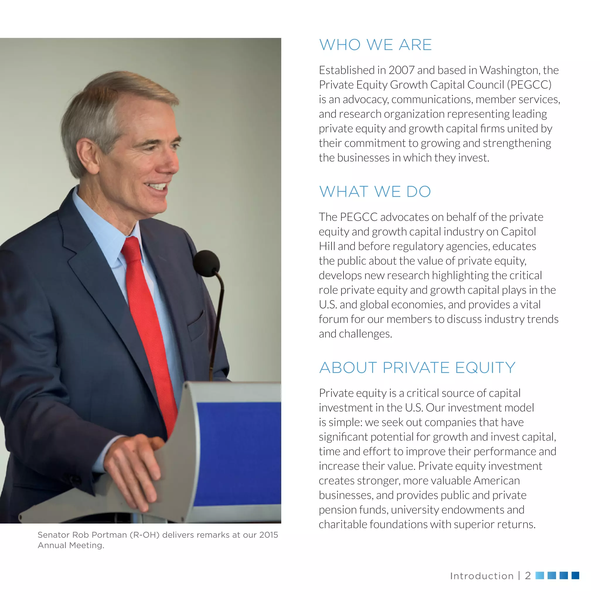 Introduction | 2
WHO WE ARE
Established in 2007 and based in Washington, the
Private Equity Growth Capital Council (PEGCC)
is an advocacy, communications, member services,
and research organization representing leading
private equity and growth capital firms united by
their commitment to growing and strengthening
the businesses in which they invest.
WHAT WE DO
The PEGCC advocates on behalf of the private
equity and growth capital industry on Capitol
Hill and before regulatory agencies, educates
the public about the value of private equity,
develops new research highlighting the critical
role private equity and growth capital plays in the
U.S. and global economies, and provides a vital
forum for our members to discuss industry trends
and challenges.
ABOUT PRIVATE EQUITY
Private equity is a critical source of capital
investment in the U.S. Our investment model
is simple: we seek out companies that have
significant potential for growth and invest capital,
time and effort to improve their performance and
increase their value. Private equity investment
creates stronger, more valuable American
businesses, and provides public and private
pension funds, university endowments and
charitable foundations with superior returns.
Senator Rob Portman (R-OH) delivers remarks at our 2015
Annual Meeting.
 