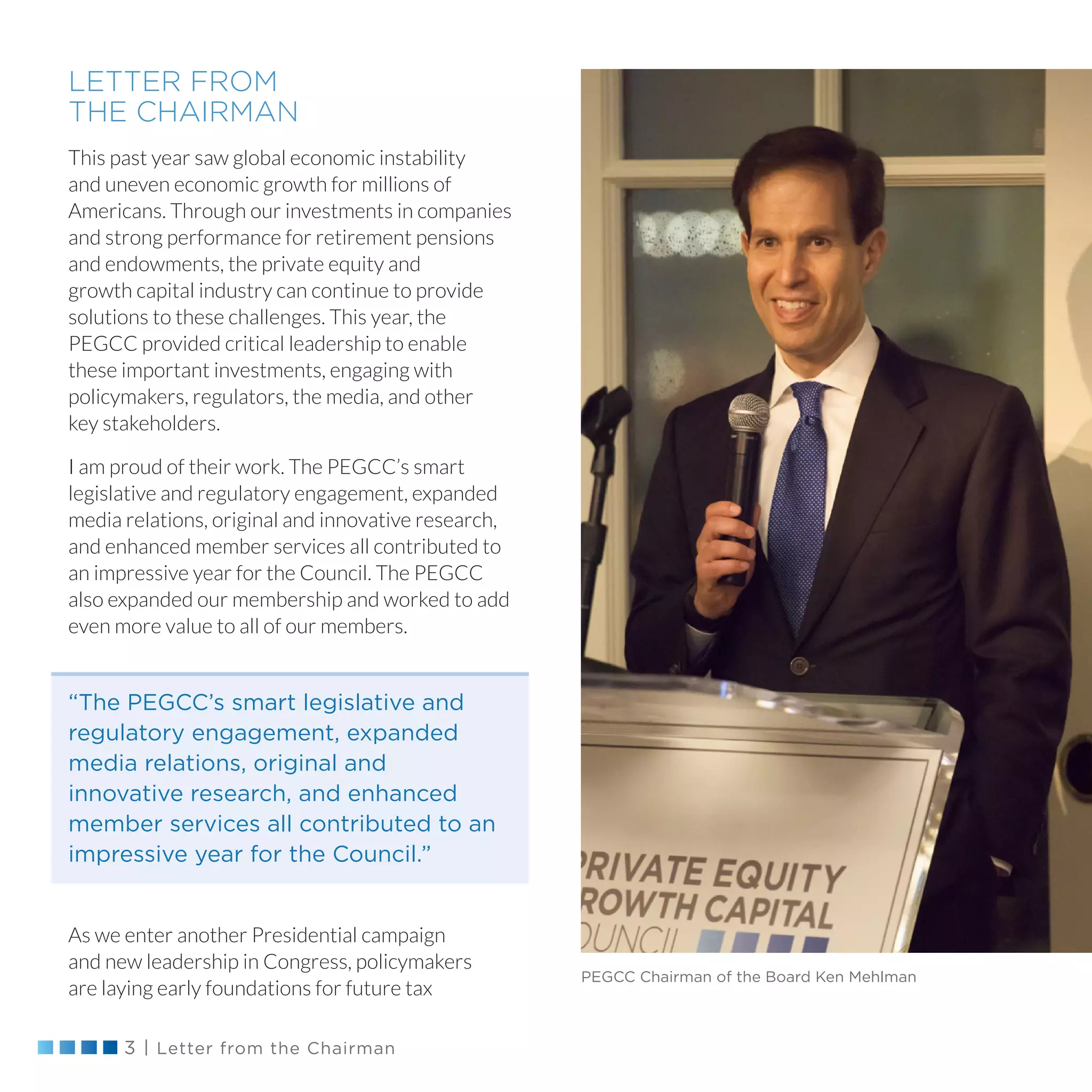 3 | Letter from the Chairman
LETTER FROM
THE CHAIRMAN
This past year saw global economic instability
and uneven economic growth for millions of
Americans. Through our investments in companies
and strong performance for retirement pensions
and endowments, the private equity and
growth capital industry can continue to provide
solutions to these challenges. This year, the
PEGCC provided critical leadership to enable
these important investments, engaging with
policymakers, regulators, the media, and other
key stakeholders.
I am proud of their work. The PEGCC’s smart
legislative and regulatory engagement, expanded
media relations, original and innovative research,
and enhanced member services all contributed to
an impressive year for the Council. The PEGCC
also expanded our membership and worked to add
even more value to all of our members.
As we enter another Presidential campaign
and new leadership in Congress, policymakers
are laying early foundations for future tax
PEGCC Chairman of the Board Ken Mehlman
“The PEGCC’s smart legislative and
regulatory engagement, expanded
media relations, original and
innovative research, and enhanced
member services all contributed to an
impressive year for the Council.”
 