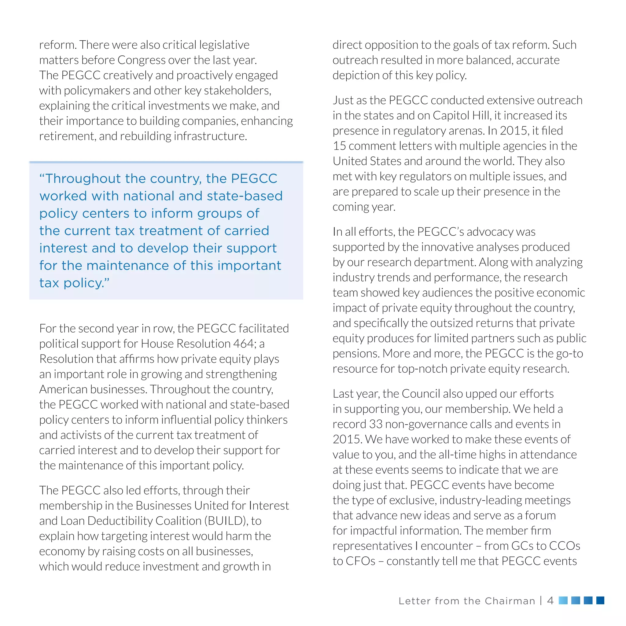 Letter from the Chairman | 4
reform. There were also critical legislative
matters before Congress over the last year.
The PEGCC creatively and proactively engaged
with policymakers and other key stakeholders,
explaining the critical investments we make, and
their importance to building companies, enhancing
retirement, and rebuilding infrastructure.
For the second year in row, the PEGCC facilitated
political support for House Resolution 464; a
Resolution that affirms how private equity plays
an important role in growing and strengthening
American businesses. Throughout the country,
the PEGCC worked with national and state-based
policy centers to inform influential policy thinkers
and activists of the current tax treatment of
carried interest and to develop their support for
the maintenance of this important policy.
The PEGCC also led efforts, through their
membership in the Businesses United for Interest
and Loan Deductibility Coalition (BUILD), to
explain how targeting interest would harm the
economy by raising costs on all businesses,
which would reduce investment and growth in
direct opposition to the goals of tax reform. Such
outreach resulted in more balanced, accurate
depiction of this key policy.
Just as the PEGCC conducted extensive outreach
in the states and on Capitol Hill, it increased its
presence in regulatory arenas. In 2015, it filed
15 comment letters with multiple agencies in the
United States and around the world. They also
met with key regulators on multiple issues, and
are prepared to scale up their presence in the
coming year.
In all efforts, the PEGCC’s advocacy was
supported by the innovative analyses produced
by our research department. Along with analyzing
industry trends and performance, the research
team showed key audiences the positive economic
impact of private equity throughout the country,
and specifically the outsized returns that private
equity produces for limited partners such as public
pensions. More and more, the PEGCC is the go-to
resource for top-notch private equity research.
Last year, the Council also upped our efforts
in supporting you, our membership. We held a
record 33 non-governance calls and events in
2015. We have worked to make these events of
value to you, and the all-time highs in attendance
at these events seems to indicate that we are
doing just that. PEGCC events have become
the type of exclusive, industry-leading meetings
that advance new ideas and serve as a forum
for impactful information. The member firm
representatives I encounter – from GCs to CCOs
to CFOs – constantly tell me that PEGCC events
“Throughout the country, the PEGCC
worked with national and state-based
policy centers to inform groups of
the current tax treatment of carried
interest and to develop their support
for the maintenance of this important
tax policy.”
 