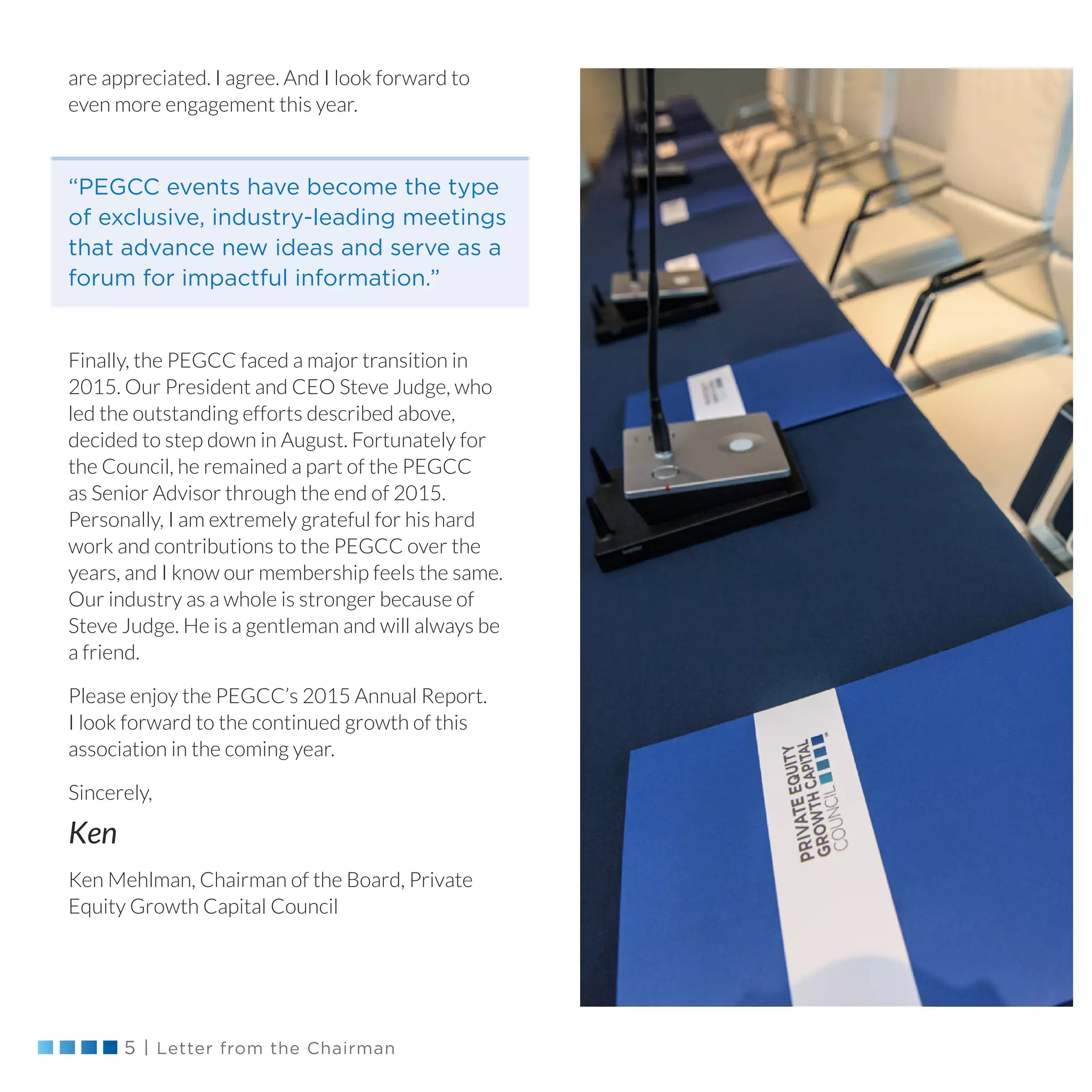 5 | Letter from the Chairman
are appreciated. I agree. And I look forward to
even more engagement this year.
Finally, the PEGCC faced a major transition in
2015. Our President and CEO Steve Judge, who
led the outstanding efforts described above,
decided to step down in August. Fortunately for
the Council, he remained a part of the PEGCC
as Senior Advisor through the end of 2015.
Personally, I am extremely grateful for his hard
work and contributions to the PEGCC over the
years, and I know our membership feels the same.
Our industry as a whole is stronger because of
Steve Judge. He is a gentleman and will always be
a friend.
Please enjoy the PEGCC’s 2015 Annual Report.
I look forward to the continued growth of this
association in the coming year.
Sincerely,
Ken
Ken Mehlman, Chairman of the Board, Private
Equity Growth Capital Council
“PEGCC events have become the type
of exclusive, industry-leading meetings
that advance new ideas and serve as a
forum for impactful information.”
 