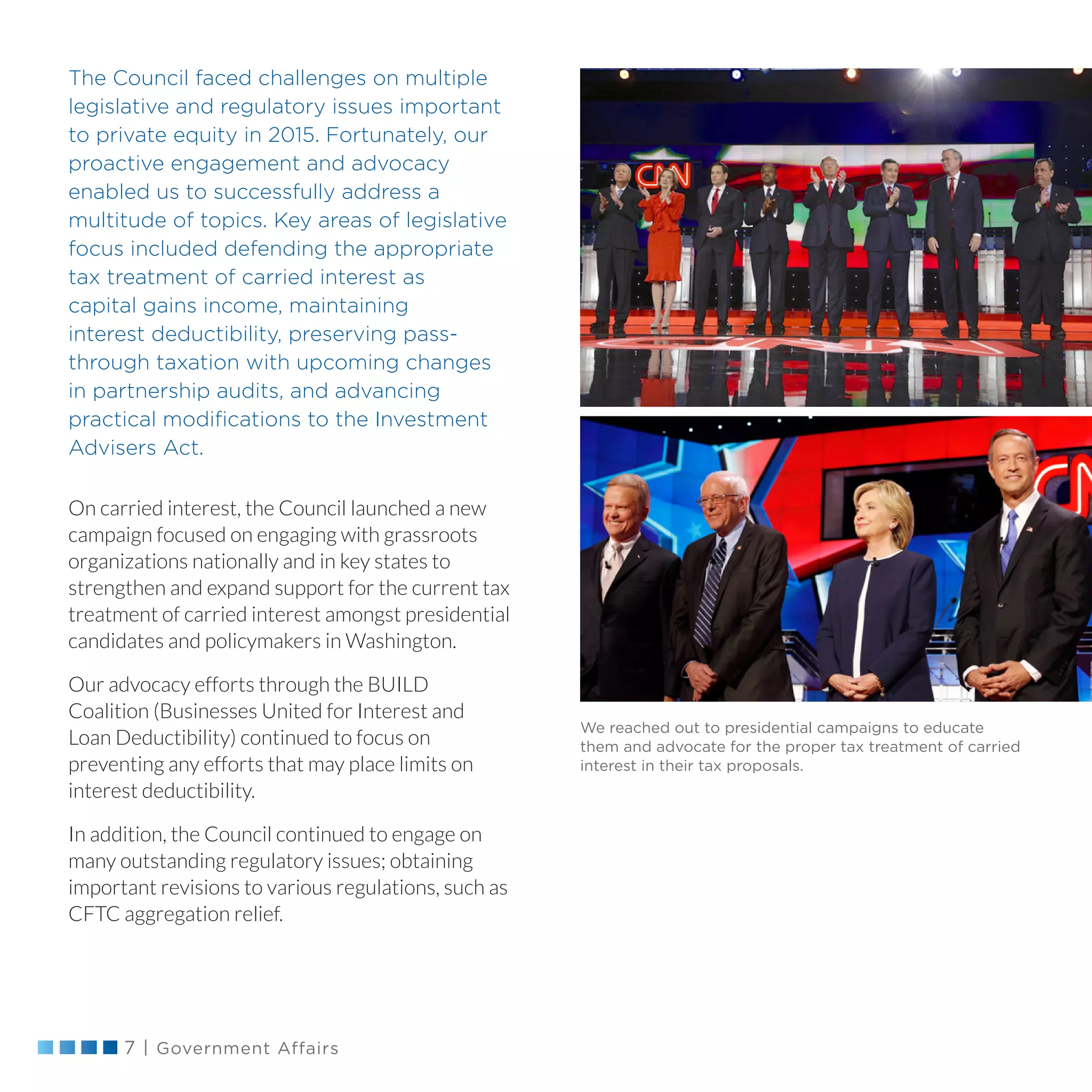 7 | Government Affairs
The Council faced challenges on multiple
legislative and regulatory issues important
to private equity in 2015. Fortunately, our
proactive engagement and advocacy
enabled us to successfully address a
multitude of topics. Key areas of legislative
focus included defending the appropriate
tax treatment of carried interest as
capital gains income, maintaining
interest deductibility, preserving pass-
through taxation with upcoming changes
in partnership audits, and advancing
practical modifications to the Investment
Advisers Act.
On carried interest, the Council launched a new
campaign focused on engaging with grassroots
organizations nationally and in key states to
strengthen and expand support for the current tax
treatment of carried interest amongst presidential
candidates and policymakers in Washington.
Our advocacy efforts through the BUILD
Coalition (Businesses United for Interest and
Loan Deductibility) continued to focus on
preventing any efforts that may place limits on
interest deductibility.
In addition, the Council continued to engage on
many outstanding regulatory issues; obtaining
important revisions to various regulations, such as
CFTC aggregation relief.
We reached out to presidential campaigns to educate
them and advocate for the proper tax treatment of carried
interest in their tax proposals.
 