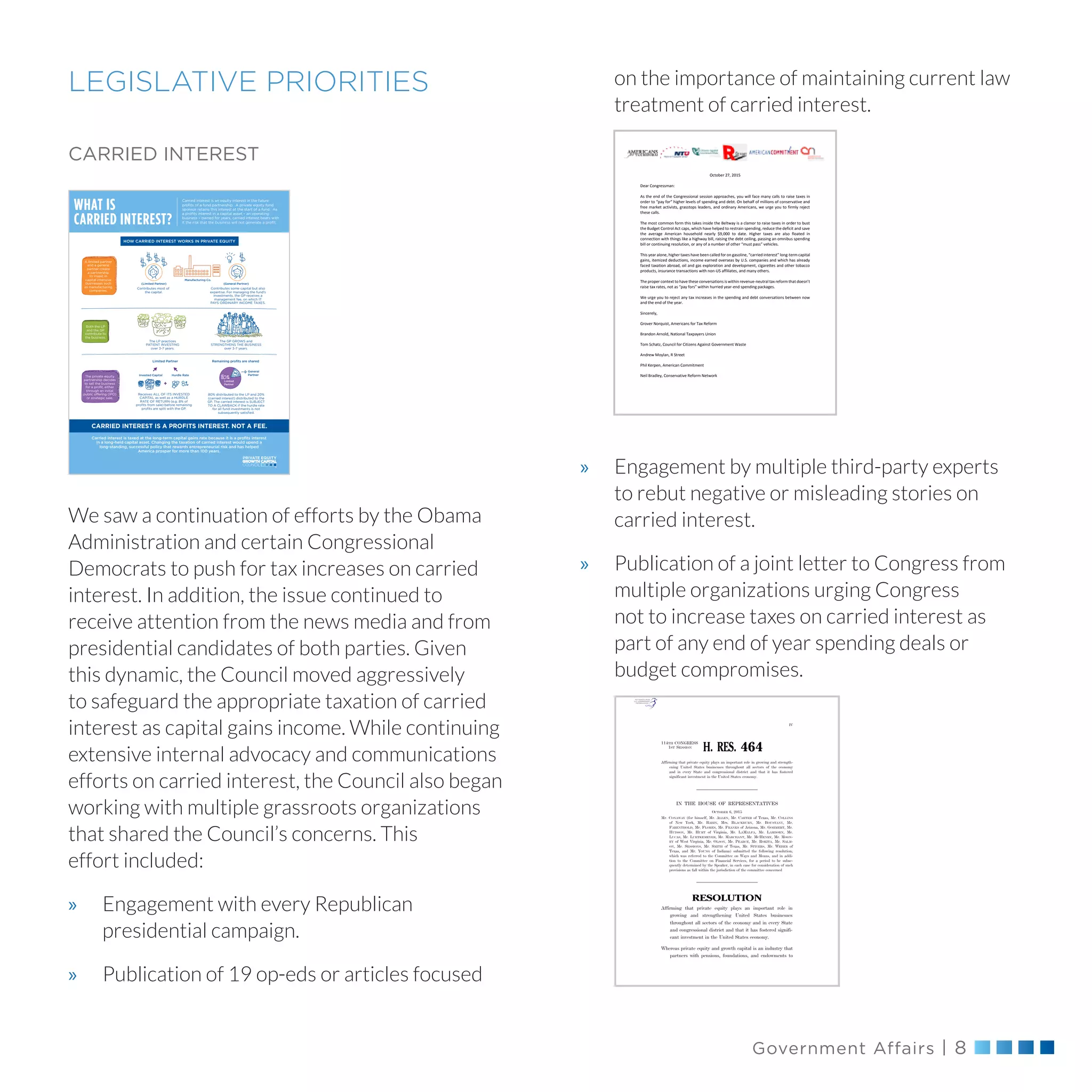 Government Affairs | 8
LEGISLATIVE PRIORITIES
CARRIED INTEREST
We saw a continuation of efforts by the Obama
Administration and certain Congressional
Democrats to push for tax increases on carried
interest. In addition, the issue continued to
receive attention from the news media and from
presidential candidates of both parties. Given
this dynamic, the Council moved aggressively
to safeguard the appropriate taxation of carried
interest as capital gains income. While continuing
extensive internal advocacy and communications
efforts on carried interest, the Council also began
working with multiple grassroots organizations
that shared the Council’s concerns. This
effort included:
»» Engagement with every Republican
presidential campaign.
»» Publication of 19 op-eds or articles focused
on the importance of maintaining current law
treatment of carried interest.
»» Engagement by multiple third-party experts
to rebut negative or misleading stories on
carried interest.
»» Publication of a joint letter to Congress from
multiple organizations urging Congress
not to increase taxes on carried interest as
part of any end of year spending deals or
budget compromises.
CARRIED INTEREST?
CARRIED INTEREST IS A PROFITS INTEREST. NOT A FEE.
Carried interest is taxed at the long-term capital gains rate because it is a proﬁts interest
in a long-held capital asset. Changing the taxation of carried interest would upend a
long-standing, successful policy that rewards entrepreneurial risk and has helped
America prosper for more than 100 years.
A limited partner
and a general
partner create
a partnership
to invest in
capital intensive
businesses such
as manufacturing
companies.
(Limited Partner) (General Partner)
Contributes most of
the capital.
The LP practices
PATIENT INVESTING
over 3-7 years.
Receives ALL OF ITS INVESTED
CAPITAL as well as a HURDLE
RATE OF RETURN (e.g. 8% of
proﬁts from sale) before remaining
proﬁts are split with the GP.
Contributes some capital but also
expertise. For managing the fund’s
investments, the GP receives a
management fee, on which IT
PAYS ORDINARY INCOME TAXES.
Manufacturing Co.
Both the LP
and the GP
contribute to
the business.
The GP GROWS and
STRENGTHENS THE BUSINESS
over 3-7 years.
The private equity
partnership decides
to sell the business
for a proﬁt, either
through an initial
public offering (IPO)
or strategic sale.
+
Invested Capital Hurdle Rate
General
Partner
80% distributed to the LP and 20%
(carried interest) distributed to the
GP. The carried interest is SUBJECT
TO A CLAWBACK if the hurdle rate
for all fund investments is not
subsequently satisﬁed.
Limited Partner
HOW CARRIED INTEREST WORKS IN PRIVATE EQUITY
Remaining proﬁts are shared
Limited
Partner
Carried interest is an equity interest in the future
proﬁts of a fund partnership. A private equity fund
sponsor retains this interest at the start of a fund. As
a proﬁts interest in a capital asset – an operating
business – owned for years, carried interest bears with
it the risk that the business will not generate a proﬁt.
WHAT IS
October 27, 2015
Dear Congressman:
As the end of the Congressional session approaches, you will face many calls to raise taxes in
order to “pay for” higher levels of spending and debt. On behalf of millions of conservative and
free market activists, grasstops leaders, and ordinary Americans, we urge you to firmly reject
these calls.
The most common form this takes inside the Beltway is a clamor to raise taxes in order to bust
the Budget Control Act caps, which have helped to restrain spending, reduce the deficit and save
the average American household nearly $9,000 to date. Higher taxes are also floated in
connection with things like a highway bill, raising the debt ceiling, passing an omnibus spending
bill or continuing resolution, or any of a number of other “must pass” vehicles.
This year alone, higher taxes have been called for on gasoline, “carried interest” long-term capital
gains, itemized deductions, income earned overseas by U.S. companies and which has already
faced taxation abroad, oil and gas exploration and development, cigarettes and other tobacco
products, insurance transactions with non-US affiliates, and many others.
The proper context to have these conversations is within revenue-neutral tax reform that doesn’t
raise tax rates, not as “pay fors” within hurried year-end spending packages.
We urge you to reject any tax increases in the spending and debt conversations between now
and the end of the year.
Sincerely,
Grover Norquist, Americans for Tax Reform
Brandon Arnold, National Taxpayers Union
Tom Schatz, Council for Citizens Against Government Waste
Andrew Moylan, R Street
Phil Kerpen, American Commitment
Neil Bradley, Conservative Reform Network
IV
114TH CONGRESS
1ST SESSION
H. RES. 464
Affirming that private equity plays an important role in growing and strength-
ening United States businesses throughout all sectors of the economy
and in every State and congressional district and that it has fostered
significant investment in the United States economy.
IN THE HOUSE OF REPRESENTATIVES
OCTOBER 6, 2015
Mr. CONAWAY (for himself, Mr. ALLEN, Mr. CARTER of Texas, Mr. COLLINS
of New York, Mr. BABIN, Mrs. BLACKBURN, Mr. BOUSTANY, Mr.
FARENTHOLD, Mr. FLORES, Mr. FRANKS of Arizona, Mr. GOHMERT, Mr.
HUDSON, Mr. HURT of Virginia, Mr. LAMALFA, Mr. LAMBORN, Mr.
LUCAS, Mr. LUETKEMEYER, Mr. MARCHANT, Mr. MCHENRY, Mr. MOON-
EY of West Virginia, Mr. OLSON, Mr. PEARCE, Mr. ROKITA, Mr. SALM-
ON, Mr. SESSIONS, Mr. SMITH of Texas, Mr. STIVERS, Mr. WEBER of
Texas, and Mr. YOUNG of Indiana) submitted the following resolution;
which was referred to the Committee on Ways and Means, and in addi-
tion to the Committee on Financial Services, for a period to be subse-
quently determined by the Speaker, in each case for consideration of such
provisions as fall within the jurisdiction of the committee concerned
RESOLUTION
Affirming that private equity plays an important role in
growing and strengthening United States businesses
throughout all sectors of the economy and in every State
and congressional district and that it has fostered signifi-
cant investment in the United States economy.
Whereas private equity and growth capital is an industry that
partners with pensions, foundations, and endowments to
VerDate Sep 11 2014 03:17 Oct 07, 2015 Jkt 059200 PO 00000 Frm 00001 Fmt 6652 Sfmt 6300 E:BILLSHR464.IH HR464
emcdonaldonDSK67QTVN1PRODwithBILLS
 