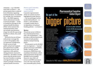 autonomy — e.g. Colombia
and Chile in cluster 2 — the
private payers have a reduced
level of freedom regarding
funding decisions. In Colombia
for example, the contributive
EPS — the HMO segment,
which subcontracts mostly
to private providers — needs
to reimburse all drugs on the
national health formulary
(POS). At the moment this
national formulary does
not include most premium
drugs, but with the upcoming
healthcare reform, this could
change.
The level of access of those
with private coverage (the
y axis on the graph) is also
an important consideration.
Firstly, access to both
public and private hospitals
gives physicians in public
institutions access to, and
experience with, patients
taking premium, innovative
medicines. Secondly it usually
means that the private sector
has more freedom in making
coverage decisions as the
citizen is already covered by a
national health insurance.
Mexico and Colombia
— two divergent
opportunities
Countries representative
of the two clusters we have
highlighted include Mexico
— the second largest LatAm
market behind Brazil — in
cluster 1, and Colombia —
a complex market due to
its dependence of national
funding policies — in cluster 2.
Mexico
The private sector in Mexico
has a limited patient base —
only 3.5% of population — but
provides a relevant benchmark
in terms of early product
adoption and purchasing
power.
Private payers can be divided
into two segments — “normal”
private insurances and HMOs.
Unlike “normal” private
insurances, HMOs have non-
mandatory formularies, where
selected premium drugs (over
$10,000) can be included.
However, since 2012, all
private and HMO insurances
carry one-time and usually
non-renewable policy limits.
BIGGERPICTURE
"E PART OF THE
3UBSCRIBE FOR &2%% TODAY AT WWWPHARMEXECCOM
'%449)-!'%33!5,'2!69
AND JOIN OUR GLOBAL COMMUNITY
OF NEARLY PHARMACEUTICAL
EXECUTIVE PROFESSIONALS
0HARMACEUTICAL %XECUTIVE 'LOBAL
$IGEST IS THE LEADING STRATEGY BASED
BUSINESS MANAGEMENT PUBLICATION
FOR SENIOR EXECUTIVES CORPORATE
STRATEGISTS AND SALES AND MARKETING
LEADERS IN THE %UROPEAN
PHARMACEUTICAL INDUSTRY
0HARMACEUTICAL %XECUTIVE 'LOBAL
$IGEST REACHES A GLOBAL PROFESSIONAL
AUDIENCE AND IS DELIVERED MONTHLY TO
SUBSCRIBERS INBOXES AROUND THE WORLD
3UBSCRIBERS BENEFIT FROM A FULLY
GLOBAL PERSPECTIVE WITH ITS
WELL ESTABLISHED AND SPECIALIST
COVERAGE OF THE KEY INDUSTRY
ISSUES INCLUDING CORPORATE
STRATEGY SALES AND MARKETING
2 $ REGULATORY AFFAIRS
TECHNOLOGY AND LEADERSHIP
.OT YET SUBSCRIBED *OIN A GLOBAL
READERSHIP THROUGHOUT %UROPE .ORTH
!MERICA !SIA AND THE -IDDLE %AST
19
Africa:
­Foreign
­Investment
China:
Diabetes
Russia: HIV
Treatment
Latin America:
Market
Access
Brazil:
Market
Growth
Appointments
Events
 