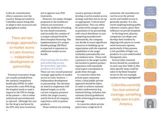 is this de-centralization
of key customers over the
country. Being successful in
Colombia means being able
to adapt to this structural and
geographical reality.
There are two
strategic approaches
to market access
in Latin America
— independent
development or
partnership.
Premium innovative drugs
are usually excluded from
the national compulsory
health plan (POS). In order
to prescribe a non-POS drug,
the hospital needs to send a
request to the EPS in charge
of the patient — this is either
authorized and reimbursed,
or rejected. Although the cost
for the drug is not borne by
the EPS, they have incentives
not to approve non-POS
treatments.
However, two major changes
proposed in the healthcare
reforms are imminent —
firstly the abolition of funding
for non-listed treatments,
and secondly the creation of
a unique national fund for
direct hospital financing. The
implementation of a unique
benefit package (Mi Plan)
is expected to represent an
additional market access
hurdle.
Overcoming the hurdles
and achieving access
for premium, specialty
products in LatAm
There are two overall potential
strategic approaches to market
access in Latin America —
independent development
or partnership. The decision
on which to implement will
depend largely on a) the
current company presence
within the target country,
and b) the level of company
experience with in-patient
products.
Those without any existing
country presence should
develop a LatAm market access
strategy and then aim to set up
an appropriate “critical mass”
organization. This can either
be achieved by mergers and
acquisitions or by partnership
with a local distributer or non-
competing manufacturer.
Alternatively, the company
can decide to invest significant
resources in building-up an
organization with the required
capabilities in the target
market(s) systematically over
the medium-term. Those with
a presence in the target market
but limited in-patient product
experience will essentially
need expert consultation to
guide them through.
In countries where low
private payer autonomy
exists, a dual public-private
approach should be taken,
in order to achieve national
product endorsement (e.g.
national listing, inclusion into
national clinical guidelines)
while achieving private payer
coverage.
In countries where private
payers have a high level of
autonomy, the manufacturer
can focus on the private
sector and market access is
generally quicker. It is also
worth targeting leading public
reference centers, given their
influence on private hospitals.
In the long term, pharma
companies can shape and
develop their markets by
aligning with payers to create
novel insurance options,
particularly if they possess
a rich portfolio of high-cost
products in a yet underfunded
therapeutic area.
Several other essential
factors should be considered
in each case (see Table 1). But
what specific steps could be
taken to facilitate hospital
access in the two example
markets we have highlighted?
Colombia currently
has near-universal
coverage, something
rarely seen in Latin
America.
21
Africa:
­Foreign
­Investment
China:
Diabetes
Russia: HIV
Treatment
Latin America:
Market
Access
Brazil:
Market
Growth
Appointments
Events
 