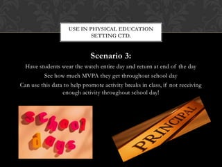 Scenario 3:
Have students wear the watch entire day and return at end of the day
See how much MVPA they get throughout school day
Can use this data to help promote activity breaks in class, if not receiving
enough activity throughout school day!
USE IN PHYSICAL EDUCATION
SETTING CTD.
 