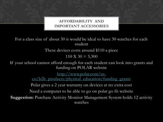 For a class size of about 30 it would be ideal to have 30 watches for each
student
These devices costs around $110 a piece
110 X 30 = 3,300
If your school cannot afford enough for each student can look into grants and
funding on POLAR website
http://www.polar.com/us-
en/b2b_products/physical_education/funding_grants
Polar gives a 2 year warranty on devices at no extra cost
Need a computer to be able to go on polar go fit website
Suggestion: Purchase Activity Monitor Management System holds 12 activity
watches
AFFORDABILITY AND
IMPORTANT ACCESSORIES
 
