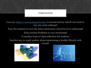 Can use: https://www.polargofit.com/ to record activity and do not need to
buy any extra software!
Easy for students in even the lower elementary school level to understand
Gives instant feedback so very motivating!
Is another form of data collection for students
Another way to teach student about maintaining a healthy lifestyle with
visuals!
STRENGTHS
 