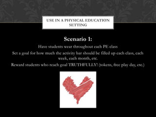 Scenario 1:
Have students wear throughout each PE class
Set a goal for how much the activity bar should be filled up each class, each
week, each month, etc.
Reward students who reach goal TRUTHFULLY! (tokens, free play day, etc.)
USE IN A PHYSICAL EDUCATION
SETTING
 