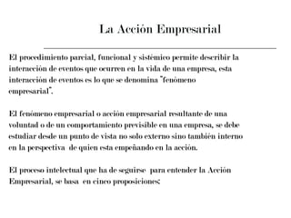 La Acción Empresarial El procedimiento parcial, funcional y sistémico permite describir la  interacción de eventos que ocurren en la vida de una empresa, esta  interacción de eventos es lo que se denomina “fenómeno  empresarial”. El fenómeno empresarial o acción empresarial resultante de una  voluntad o de un comportamiento previsible en una empresa, se debe  estudiar desde un punto de vista no solo externo sino también interno  en la perspectiva  de quien esta empeñando en la acción. El proceso intelectual que ha de seguirse  para entender la Acción  Empresarial, se basa  en cinco proposiciones: 