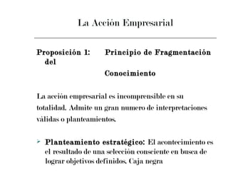 La Acción Empresarial Proposición 1: Principio de Fragmentación del  Conocimiento La acción empresarial es incomprensible en su  totalidad. Admite un gran numero de interpretaciones  válidas o planteamientos. Planteamiento estratégico:  El acontecimiento es el resultado de una selección consciente en busca de lograr objetivos definidos. Caja negra 