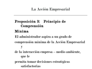 La Acción Empresarial Proposición 3:  Principio de Comprensión  Mínima El administrador aspira a un grado de  comprensión mínima de la Acción Empresarial y  de la interacción empresa – medio ambiente, que le  permita tomar decisiones estratégicas satisfactorias  (aunque no necesariamente óptimas) 