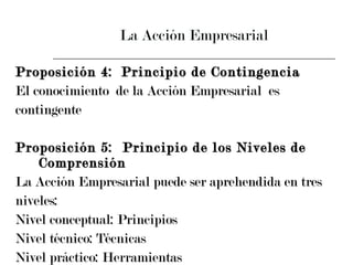 La Acción Empresarial Proposición 4: Principio de Contingencia El conocimiento  de la Acción Empresarial  es  contingente Proposición 5:  Principio de los Niveles de Comprensión La Acción Empresarial puede ser aprehendida en tres  niveles: Nivel conceptual: Principios Nivel técnico: Técnicas Nivel práctico: Herramientas 