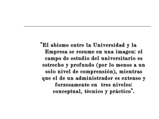 “ El abismo entre la Universidad y la Empresa se resume en una imagen: el campo de estudio del universitario es estrecho y profundo (por lo menos a un solo nivel de comprensión), mientras que el de un administrador es extenso y forzosamente en  tres niveles: conceptual, técnico y práctico”. 