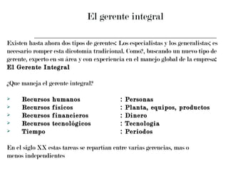 El gerente integral Existen hasta ahora dos tipos de gerentes: Los especialistas y los generalistas; es  necesario romper esta dicotomía tradicional. Como?, buscando un nuevo tipo de  gerente, experto en su área y con experiencia en el manejo global de la empresa :  El Gerente Integral ¿Que maneja el gerente integral? Recursos humanos : Personas Recursos físicos : Planta, equipos, productos Recursos financieros : Dinero Recursos tecnológicos : Tecnología Tiempo : Periodos En el siglo XX estas tareas se repartían entre varias gerencias, mas o  menos independientes 