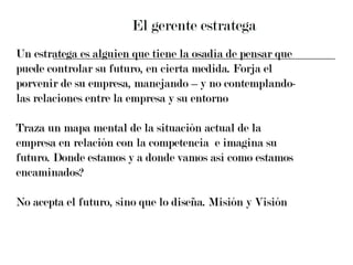 El gerente estratega Un estratega es alguien que tiene la osadía de pensar que  puede controlar su futuro, en cierta medida. Forja el  porvenir de su empresa, manejando – y no contemplando-  las relaciones entre la empresa y su entorno  Traza un mapa mental de la situación actual de la  empresa en relación con la competencia  e imagina su  futuro. Donde estamos y a donde vamos así como estamos  encaminados? No acepta el futuro, sino que lo diseña. Misión y Visión 