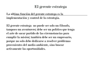 El gerente estratega La ultima función del gerente estratega es la  implementación y control de la estrategia. El gerente estratega  no puede ser solo un filosofo,  tampoco un aventurero; debe ser un político que tenga  el arte de sacar partido de las circunstancias para  cumplir la misión; también debe ser un empresario,  porque no solo debe dedicarse a resolver problemas  provenientes del medio ambiente, sino buscar  activamente las oportunidades. 
