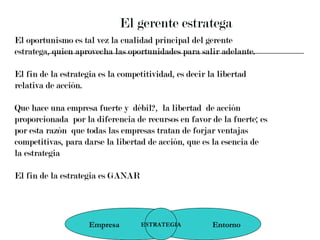 El gerente estratega El oportunismo es tal vez la cualidad principal del gerente  estratega, quien aprovecha las oportunidades para salir adelante.  El fin de la estrategia es la competitividad, es decir la libertad  relativa de acción.  Que hace una empresa fuerte y  débil?,  la libertad  de acción  proporcionada  por la diferencia de recursos en favor de la fuerte; es  por esta razón  que todas las empresas tratan de forjar ventajas  competitivas, para darse la libertad de acción, que es la esencia de  la estrategia El fin de la estrategia es GANAR Empresa  Entorno ESTRATEGIA 