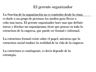 El gerente organizador La función de la organización no es controlar desde la cima;  es darle a un grupo de personas los medios para llevar a  cabo una tarea. El gerente organizador hace mas que definir  tareas y diseñar un organigrama; tiene que pensar en toda la  estructura de la empresa, que puede ser formal e informal. La estructura formal existe sobre el papel, mientras que la  estructura social traduce la realidad de la vida de la empresa  La estructura es contingente, es decir depende de la estrategia. 
