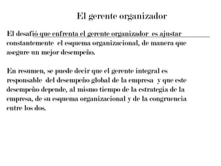 El gerente organizador El desafió que enfrenta el gerente organizador  es ajustar  constantemente  el esquema organizacional, de manera que  asegure un mejor desempeño. En resumen, se puede decir que el gerente integral es  responsable  del desempeño global de la empresa  y que este  desempeño depende, al mismo tiempo de la estrategia de la  empresa, de su esquema organizacional y de la congruencia  entre los dos. 