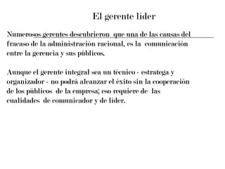 El gerente líder Numerosos gerentes descubrieron  que una de las causas del  fracaso de la administración racional, es la  comunicación  entre la gerencia y sus públicos. Aunque el gerente integral sea un técnico - estratega y  organizador - no podrá alcanzar el éxito sin la cooperación  de los públicos  de la empresa; eso requiere de  las  cualidades  de comunicador y de líder.  