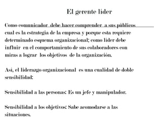 El gerente líder Como comunicador  debe hacer comprender  a sus públicos  cual es la estrategia de la empresa y porque esta requiere  determinado esquema organizacional; como líder debe  influir  en el comportamiento de sus colaboradores con  miras a lograr  los objetivos  de la organización. Así, el liderazgo organizacional  es una cualidad de doble  sensibilidad: Sensibilidad a las personas: Es un jefe y manipulador. Sensibilidad a los objetivos: Sabe acomodarse a las  situaciones.  
