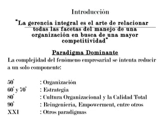 Introducción “ La gerencia integral es el arte de relacionar todas las facetas del manejo de una organización en busca de una mayor competitividad” Paradigma Dominante La complejidad del fenómeno empresarial se intenta reducir  a un solo componente: 50’ : Organización 60’ y 70’ : Estrategia 80’ : Cultura Organizacional y la Calidad Total 90’ : Reingeniería, Empowerment, entre otros  XXI : Otros paradigmas 