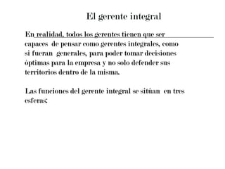 El gerente integral En realidad, todos los gerentes tienen que ser  capaces  de pensar como gerentes integrales, como  si fueran  generales, para poder tomar decisiones  óptimas para la empresa y no solo defender sus  territorios dentro de la misma. Las funciones del gerente integral se sitúan  en tres  esferas: 