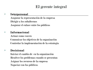 El gerente integral Interpersonal Asegurar la representación de la empresa Dirigir a los subalternos Asegurar el enlace entre los públicos Informacional Actuar como vocero Comunicar los objetivos de la organización Controlar la implementación de la estrategia Decisional Iniciar el cambio de  en la organización Resolver los problemas cuando se presentan Asignar los recursos de la empresa Negociar con los públicos 