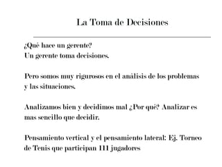 La Toma de Decisiones ¿Qué hace un gerente? Un gerente toma decisiones.  Pero somos muy rigurosos en el análisis de los problemas  y las situaciones. Analizamos bien y decidimos mal ¿Por qué? Analizar es  mas sencillo que decidir.  Pensamiento vertical y el pensamiento lateral: Ej. Torneo  de Tenis que participan 111 jugadores 