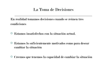 La Toma de Decisiones En realidad tomamos decisiones cuando se reúnen tres  condiciones Estamos insatisfechos con la situación actual. Estamos lo suficientemente motivados como para desear cambiar la situación Creemos que tenemos la capacidad de cambiar la situación  