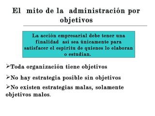 La acción empresarial debe tener una finalidad  así sea únicamente para satisfacer el espíritu de quienes lo elaboran o estudian.  Toda organización tiene objetivos  No hay estrategia posible sin objetivos  No existen estrategias malas, solamente objetivos malos .  El  mito de la  administración por  objetivos   
