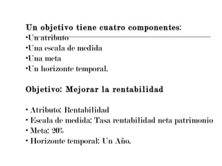 Un objetivo tiene cuatro componentes : Un atributo Una escala de medida Una meta Un horizonte temporal. Objetivo: Mejorar la rentabilidad Atributo: Rentabilidad Escala de medida: Tasa rentabilidad neta patrimonio Meta: 20% Horizonte temporal: Un Año. 