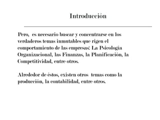 Introducción Pero,  es necesario buscar y concentrarse en los  verdaderos temas inmutables que rigen el  comportamiento de las empresas: La Psicología  Organizacional, las Finanzas, la Planificación, la  Competitividad, entre otros. Alrededor de éstos, existen otros  temas como la  producción, la contabilidad, entre otros. 