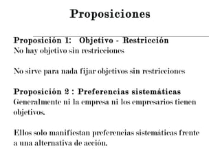 Proposición 1: Objetivo - Restricción No hay objetivo sin restricciones No sirve para nada fijar objetivos sin restricciones Proposición 2 : Preferencias sistemáticas Generalmente ni la empresa ni los empresarios tienen  objetivos. Ellos solo manifiestan preferencias sistemáticas frente a una alternativa de acción. Proposiciones 