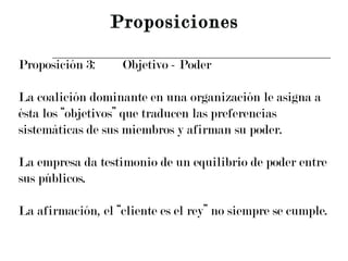 Proposición 3: Objetivo - Poder La coalición dominante en una organización le asigna a  ésta los “objetivos” que traducen las preferencias  sistemáticas de sus miembros y afirman su poder. La empresa da testimonio de un equilibrio de poder entre  sus públicos. La afirmación, el “cliente es el rey” no siempre se cumple. Proposiciones 