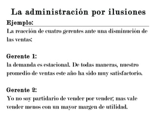 Ejemplo: La reacción de cuatro gerentes ante una disminución de  las ventas: Gerente 1: la demanda es estacional. De todas maneras, nuestro promedio de ventas este año ha sido muy satisfactorio. Gerente 2: Yo no soy partidario de vender por vender; mas vale vender menos con un mayor margen de utilidad. La administración por ilusiones 