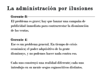 Gerente 3: El problema es grave; hay que lanzar una campaña de publicidad inmediata para contrarrestar la disminución de las ventas. Gerente 4: Ese es un problema general. En tiempo de crisis económica; el poder adquisitivo de la gente disminuye, y no podemos hacer nada contra eso. Cada uno construyó una realidad diferente; cada uno  introdujo en su mente sesgos cognoscitivos distintos. La administración por ilusiones 