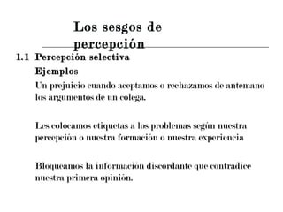 1.1 Percepción selectiva Ejemplos Un prejuicio cuando aceptamos o rechazamos de antemano los argumentos de un colega. Les colocamos etiquetas a los problemas según nuestra percepción o nuestra formación o nuestra experiencia Bloqueamos la información discordante que contradice nuestra primera opinión. Los sesgos de percepción 