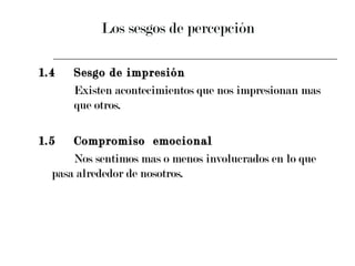 Los sesgos de percepción 1.4 Sesgo de impresión  Existen acontecimientos que nos impresionan mas  que otros. 1.5 Compromiso  emocional  Nos sentimos mas o menos involucrados en lo que  pasa alrededor de nosotros. 