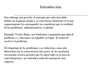 Introducción Sin embargo aún persiste el concepto que cada área debe  hablar un lenguaje propio y se concentran solamente en lo que  supuestamente les corresponde; sin considerar que la realidad  de los problemas  administrativos  es global. Ejemplo: Ventas Bajas, nos limitamos a preguntar que tipo de  problema es y buscamos al culpable; en lugar  de tratar de  resolver el problema.  El etiquetaje de los problemas y su reducción a una sola  dimensión son la consecuencia mas grave  de la enseñanza  seccionada; existen gerentes que lo saben todo en su área de  especialización y no entienden nada del manejo de una  empresa. 