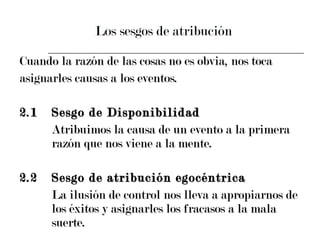 Los sesgos de atribución Cuando la razón de las cosas no es obvia, nos toca  asignarles causas a los eventos. 2.1 Sesgo de Disponibilidad  Atribuimos la causa de un evento a la primera  razón que nos viene a la mente.  2.2 Sesgo de atribución egocéntrica La ilusión de control nos lleva a apropiarnos de  los éxitos y asignarles los fracasos a la mala  suerte. 
