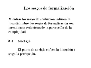 Los sesgos de formalización  Mientras los sesgos de atribución reducen la incertidumbre; los sesgos de formalización son mecanismos reductores de la percepción de la complejidad  3.1 Anclaje  El punto de anclaje enfoca la discusión y  sesga la percepción. 
