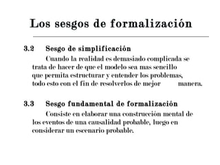 3.2 Sesgo de simplificación Cuando la realidad es demasiado complicada se  trata de hacer de que el modelo sea mas sencillo  que permita estructurar y entender los problemas,  todo esto con el fin de resolverlos de mejor  manera. 3.3 Sesgo fundamental de formalización  Consiste en elaborar una construcción mental de  los eventos de una causalidad probable, luego en  considerar un escenario probable. Los sesgos de formalización  