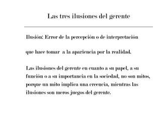 Las tres ilusiones del gerente Ilusión: Error de la percepción o de interpretación  que hace tomar  a la apariencia por la realidad. Las ilusiones del gerente en cuanto a su papel, a su  función o a su importancia en la sociedad, no son mitos,  porque un mito implica una creencia, mientras las  ilusiones son meros juegos del gerente. 
